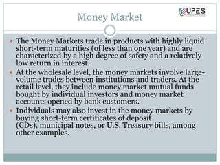 Money Market
 The Money Markets trade in products with highly liquid
short-term maturities (of less than one year) and are
characterized by a high degree of safety and a relatively
low return in interest.
 At the wholesale level, the money markets involve large-
volume trades between institutions and traders. At the
retail level, they include money market mutual funds
bought by individual investors and money market
accounts opened by bank customers.
 Individuals may also invest in the money markets by
buying short-term certificates of deposit
(CDs), municipal notes, or U.S. Treasury bills, among
other examples.
 