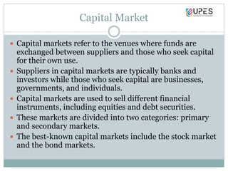 Capital Market
 Capital markets refer to the venues where funds are
exchanged between suppliers and those who seek capital
for their own use.
 Suppliers in capital markets are typically banks and
investors while those who seek capital are businesses,
governments, and individuals.
 Capital markets are used to sell different financial
instruments, including equities and debt securities.
 These markets are divided into two categories: primary
and secondary markets.
 The best-known capital markets include the stock market
and the bond markets.
 