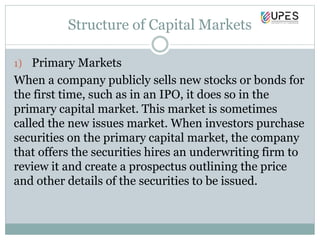 Structure of Capital Markets
1) Primary Markets
When a company publicly sells new stocks or bonds for
the first time, such as in an IPO, it does so in the
primary capital market. This market is sometimes
called the new issues market. When investors purchase
securities on the primary capital market, the company
that offers the securities hires an underwriting firm to
review it and create a prospectus outlining the price
and other details of the securities to be issued.
 