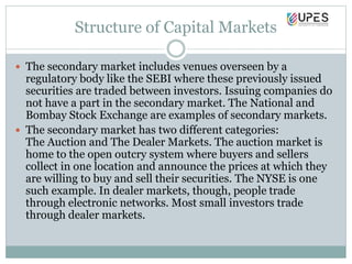 Structure of Capital Markets
 The secondary market includes venues overseen by a
regulatory body like the SEBI where these previously issued
securities are traded between investors. Issuing companies do
not have a part in the secondary market. The National and
Bombay Stock Exchange are examples of secondary markets.
 The secondary market has two different categories:
The Auction and The Dealer Markets. The auction market is
home to the open outcry system where buyers and sellers
collect in one location and announce the prices at which they
are willing to buy and sell their securities. The NYSE is one
such example. In dealer markets, though, people trade
through electronic networks. Most small investors trade
through dealer markets.
 