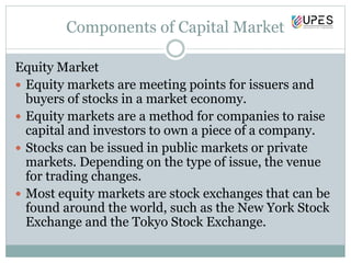 Components of Capital Market
Equity Market
 Equity markets are meeting points for issuers and
buyers of stocks in a market economy.
 Equity markets are a method for companies to raise
capital and investors to own a piece of a company.
 Stocks can be issued in public markets or private
markets. Depending on the type of issue, the venue
for trading changes.
 Most equity markets are stock exchanges that can be
found around the world, such as the New York Stock
Exchange and the Tokyo Stock Exchange.
 