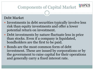 Components of Capital Market
Debt Market
 Investments in debt securities typically involve less
risk than equity investments and offer a lower
potential return on investment.
 Debt investments by nature fluctuate less in price
than stocks. Even if a company is liquidated,
bondholders are the first to be paid.
 Bonds are the most common form of debt
investment. These are issued by corporations or by
the government to raise capital for their operations
and generally carry a fixed interest rate.
 