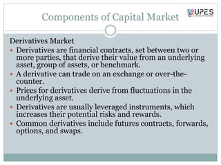 Components of Capital Market
Derivatives Market
 Derivatives are financial contracts, set between two or
more parties, that derive their value from an underlying
asset, group of assets, or benchmark.
 A derivative can trade on an exchange or over-the-
counter.
 Prices for derivatives derive from fluctuations in the
underlying asset.
 Derivatives are usually leveraged instruments, which
increases their potential risks and rewards.
 Common derivatives include futures contracts, forwards,
options, and swaps.
 