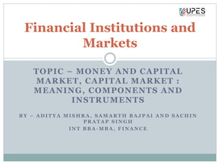 TOPIC – MONEY AND CAPITAL
MARKET, CAPITAL MARKET :
MEANING, COMPONENTS AND
INSTRUMENTS
B Y – A D I T Y A M I S H R A , S A M A R T H B A J P A I A N D S A C H I N
P R A T A P S I N G H
I N T B B A - M B A , F I N A N C E
Financial Institutions and
Markets
 
