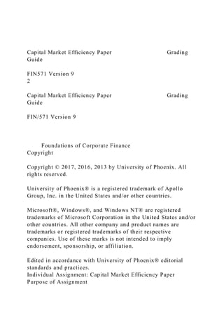 Capital Market Efficiency Paper Grading
Guide
FIN571 Version 9
2
Capital Market Efficiency Paper Grading
Guide
FIN/571 Version 9
Foundations of Corporate Finance
Copyright
Copyright © 2017, 2016, 2013 by University of Phoenix. All
rights reserved.
University of Phoenix® is a registered trademark of Apollo
Group, Inc. in the United States and/or other countries.
Microsoft®, Windows®, and Windows NT® are registered
trademarks of Microsoft Corporation in the United States and/or
other countries. All other company and product names are
trademarks or registered trademarks of their respective
companies. Use of these marks is not intended to imply
endorsement, sponsorship, or affiliation.
Edited in accordance with University of Phoenix® editorial
standards and practices.
Individual Assignment: Capital Market Efficiency Paper
Purpose of Assignment
 