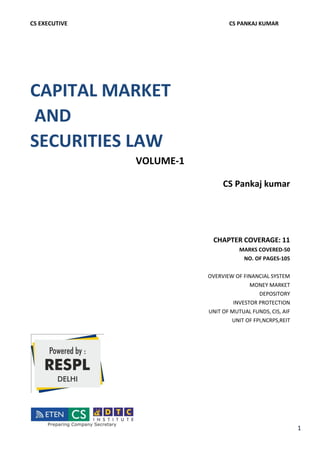CS EXECUTIVE CS PANKAJ KUMAR
CAPITAL MARKET
AND
SECURITIES LAW
VOLUME-1
CS Pankaj kumar
CHAPTER COVERAGE: 11
MARKS COVERED-50
NO. OF PAGES-105
OVERVIEW OF FINANCIAL SYSTEM
MONEY MARKET
DEPOSITORY
INVESTOR PROTECTION
UNIT OF MUTUAL FUNDS, CIS, AIF
UNIT OF FPI,NCRPS,REIT
1
Meenaa
B
Digitally signed
by Meenaa B
Date: 2019.11.13
01:03:39 +05'30'
 