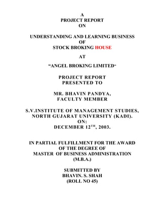 A
PROJECT REPORT
ON
UNDERSTANDING AND LEARNING BUSINESS
OF
STOCK BROKING HOUSE
AT
“ANGEL BROKING LIMITED”
PROJECT REPORT
PRESENTED TO
MR. BHAVIN PANDYA,
FACULTY MEMBER
S.V.INSTITUTE OF MANAGEMENT STUDIES,
NORTH GUJARAT UNIVERSITY (KADI).
ON:
DECEMBER 12TH
, 2003.
IN PARTIAL FULFILLMENT FOR THE AWARD
OF THE DEGREE OF
MASTER OF BUSINESS ADMINISTRATION
(M.B.A.)
SUBMITTED BY
BHAVIN. S. SHAH
(ROLL NO 45)
 