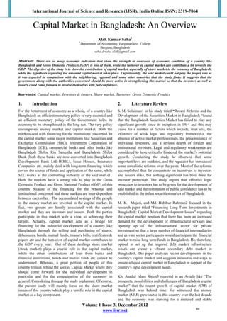 International Journal of Science and Research (IJSR), India Online ISSN: 2319-7064
Volume 1 Issue 3, December 2012
www.ijsr.net
Capital Market in Bangladesh: An Overview
Alak Kumar Saha1
1
Department of Accounting, Barguna Govt. College
Barguna, Bangladesh
saha.drsaha.alak@gmail.com
Abstract: There are so many economic indicators that show the strength or weakness of economic condition of a country like
Bangladesh and Gross Domestic Products (GDP) is one of them, while the turnover of capital market can contribute a lot towards the
GDP. The objective of the study is to show the contribution of capital market, especially of share market to the economy of Bangladesh,
while the hypothesis regarding the unsound capital market takes place. Unfortunately, the said market could not play the proper role as
it was expected in comparison with the neighboring, regional and some other countries that the study finds. It suggests that the
government along with the authorities concerned should be more active in strengthening this market so that the investors as well as
issuers could come forward to involve themselves with full confidence.
Keywords: Capital market, Investors & Issuers, Share market, Turnover, Gross Domestic Product
1. Introduction
For the betterment of economy as a whole, of a country like
Bangladesh an efficient monetary policy is very essential and
an efficient monetary policy of the Government helps its
economy to be strengthened in the long run. The very policy
encompasses money market and capital market. Both the
markets deal with financing for the institutions concerned. In
the capital market some major institutions like Securities and
Exchange Commission (SEC), Investment Corporation of
Bangladesh (ICB), commercial banks and other banks like
Bangladesh Shilpa Rin Sangstha and Bangladesh Shilpa
Bank (both these banks are now converted into Bangladesh
Development Bank Ltd.-BDBL), Issue Houses, Insurance
Companies etc. mainly deal with long-term financing which
covers the source of funds and application of the same, while
SEC works as the controlling authority of the said market .
Both the markets have a strong role to play in the Gross
Domestic Product and Gross National Product (GNP) of this
country because of the financing for the personal and
institutional concerned and these markets are inter-dependent
between each other. The accumulated savings of the people
in the money market are invested in the capital market. In
fact, two groups are keenly associated with the capital
market and they are investors and issuers. Both the parties
participate in this market with a view to achieving their
targets. Actually, capital market acts as a bridge for
financing for the industrial development of a country like
Bangladesh through the selling and purchasing of shares,
debentures, bonds, mutual funds, treasury bills, certificates &
papers etc and the turn-over of capital market contributes to
the GDP every year. Out of these dealings share market
(stock market) plays a crucial role in the capital market,
while the other contributions of loan from banks and
financial institutions, bonds and mutual funds etc. cannot be
undermined. Whereas, a great portion of people of this
country remain behind the seen of Capital Market where they
should come forward for the individual development in
particular and for the emancipation of the economy in
general. Considering this gap the study is planned. Of course,
the present study will mainly focus on the share market
issues of this country which play a terrific role in the capital
market as a key component.
2. Literature Review
S. M. Solaiman1 in his study titled “Recent Reforms and the
Development of the Securities Market in Bangladesh “found
that the Bangladesh Securities Market has failed to play any
significant growth since its inception in 1954 and this may
cause for a number of factors which include, inter alia, the
existence of weak legal and regulatory frameworks, the
absence of active market professionals, the predominance of
individual investors, and a serious dearth of foreign and
institutional investors. Legal and regulatory weaknesses are
considered to have critically hindered the market's potential
growth. Conducting the study he observed that some
important laws are outdated, and the regulator has introduced
some unrealistic reforms over the years. Most of the reforms
accomplished thus far concentrate on incentives to investors
and issuers alike, but nothing significant has been done for
investor protection. The study argues that effective legal
protection to investors has to be given for the development of
said market and the restoration of public confidence has to be
established in the infant securities market of Bangladesh.
M. K. Mujeri, and Md. Habibur Rahman2 focused in the
research paper titled “Financing Long Term Investments in
Bangladesh: Capital Market Development Issues” regarding
the capital market position that there has been an increased
demand for the development of infrastructural services and
opening up of the infrastructural sector for private
investment so that a large number of financial intermediaries
and private sector participants would participate the financial
market to raise long term funds in Bangladesh. He, therefore,
opined to set up the required debt market infrastructure
which can create a vibrant secondary debt market in
Bangladesh. The paper analyzes recent developments in the
country's capital market and suggests measures and ways to
ensure a liquid capital market in Bangladesh in support of the
country's rapid development needs.
Kh. Asadul Islam Ripon3 reported in an Article like “The
prospects, possibilities and challenges of Bangladesh capital
market” that the recent growth of capital market (CM) of
Bangladesh was behind time. He witnessed the money
market (MM) grew stable in this country over the last decade
and the economy was starving for a matured and stable
68
 