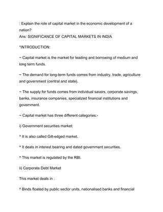 : Explain the role of capital market in the economic development of a
nation?
Ans: SIGNIFICANCE OF CAPITAL MARKETS IN INDIA

*INTRODUCTION:

~ Capital market is the market for leading and borrowing of medium and
long term funds.

~ The demand for long-term funds comes from industry, trade, agriculture
and government (central and state).

~ The supply for funds comes from individual savers, corporate savings,
banks, insurance companies, specialized financial institutions and
government.

~ Capital market has three different categories:-

i) Government securities market:

^ It is also called Gilt-edged market.

^ It deals in interest bearing and dated government securities.

^ This market is regulated by the RBI.

ii) Corporate Debt Market

This market deals in :

^ Binds floated by public sector units, nationalised banks and financial
 