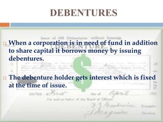 DEBENTURES




When a corporation is in need of fund in addition
to share capital it borrows money by issuing
debentures.
The debenture holder gets interest which is fixed
at the time of issue.

 