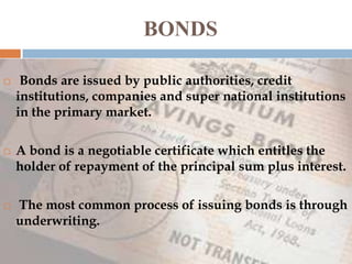 BONDS






Bonds are issued by public authorities, credit
institutions, companies and super national institutions
in the primary market.

A bond is a negotiable certificate which entitles the
holder of repayment of the principal sum plus interest.
The most common process of issuing bonds is through
underwriting.

 