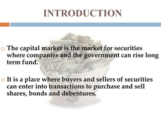 INTRODUCTION





The capital market is the market for securities
where companies and the government can rise long
term fund.
It is a place where buyers and sellers of securities
can enter into transactions to purchase and sell
shares, bonds and debentures.

 