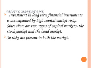 CAPITAL MARKET RISK
   Investment in long term financial instruments
  is accompanied by high capital market risks.
  Since there are two types of capital markets- the
  stock market and the bond market.
 So risks are present in both the market.
 