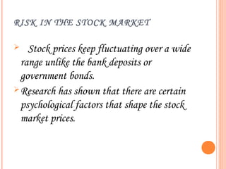 RISK IN THE STOCK MARKET

   Stock prices keep fluctuating over a wide
  range unlike the bank deposits or
  government bonds.
 Research has shown that there are certain
  psychological factors that shape the stock
  market prices.
 