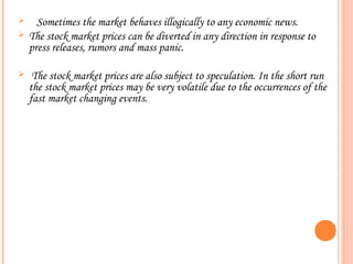      Sometimes the market behaves illogically to any economic news.
   The stock market prices can be diverted in any direction in response to
    press releases, rumors and mass panic.

    The stock market prices are also subject to speculation. In the short run
    the stock market prices may be very volatile due to the occurrences of the
    fast market changing events.
 