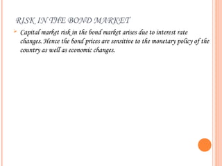 RISK IN THE BOND MARKET
   Capital market risk in the bond market arises due to interest rate
    changes. Hence the bond prices are sensitive to the monetary policy of the
    country as well as economic changes.
 
