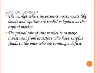 CAPITAL MARKET
 The market where investment instruments like
  bonds and equities are traded is known as the
  capital market.
 The primal role of this market is to make
  investment from investors who have surplus
  funds to the ones who are running a deficit.
 