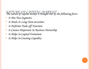 NATURE OF CAPITALbrought out by the following facts:
The nature of capital market is
                                MARKET
   It Has Two Segments
   It Deals In Long-Term Securities
   It Performs Trade-off Function
   It Creates Dispersion In Business Ownership
   It Helps In Capital Formation
   It Helps In Creating Liquidity
 