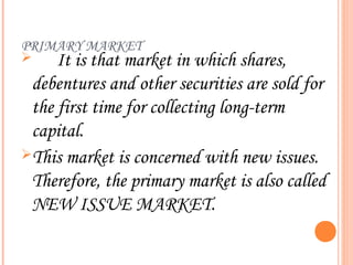 PRIMARY MARKET
    It is that market in which shares,
 debentures and other securities are sold for
 the first time for collecting long-term
 capital.
This market is concerned with new issues.
 Therefore, the primary market is also called
 NEW ISSUE MARKET.
 