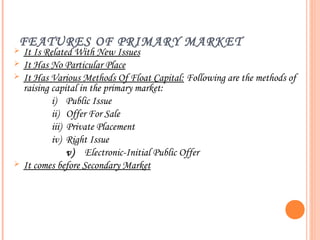 FEATURES OF PRIMARY MARKET
   It Is Related With New Issues
   It Has No Particular Place
   It Has Various Methods Of Float Capital: Following are the methods of
    raising capital in the primary market:
            i) Public Issue
            ii) Offer For Sale
            iii) Private Placement
            iv) Right Issue
                 v) Electronic-Initial Public Offer
   It comes before Secondary Market
 