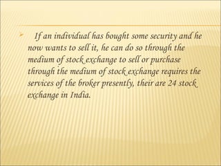  If an individual has bought some security and he
now wants to sell it, he can do so through the
medium of stock exchange to sell or purchase
through the medium of stock exchange requires the
services of the broker presently, their are 24 stock
exchange in India.
..
 