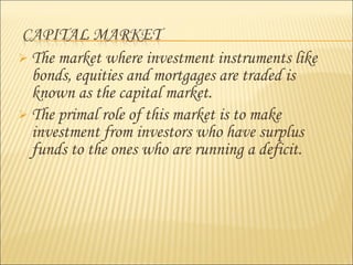  The market where investment instruments like
bonds, equities and mortgages are traded is
known as the capital market.
 The primal role of this market is to make
investment from investors who have surplus
funds to the ones who are running a deficit.
 