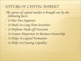The nature of capital market is brought out by the
following facts:
 It Has Two Segments
 It Deals In Long-Term Securities
 It Performs Trade-off Function
 It Creates Dispersion In Business Ownership
 It Helps In Capital Formation
 It Helps In Creating Liquidity
 