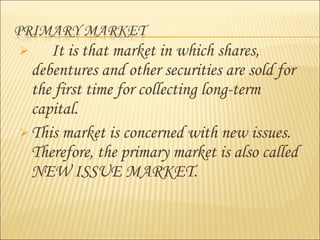  It is that market in which shares,
debentures and other securities are sold for
the first time for collecting long-term
capital.
 This market is concerned with new issues.
Therefore, the primary market is also called
NEW ISSUE MARKET.
 