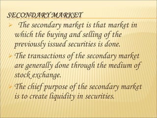  The secondary market is that market in
which the buying and selling of the
previously issued securities is done.
 The transactions of the secondary market
are generally done through the medium of
stock exchange.
 The chief purpose of the secondary market
is to create liquidity in securities.
 