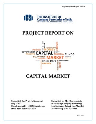 Project Report on Capital Market
1 | P a g e
PROJECT REPORT ON
CAPITAL MARKET
Submitted to: Mr. Shreyans Jain
(Practicing Company Secretary)
M/s Shreyans Jain & Co., Mumbai
Submitted By: Prateek Kumawat
Reg. No.:
Email: prateek1113097@gmail.com
Date: 15th February, 2021 Membership No.: FCS8519
 