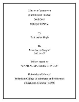 Masters of commerce
(Banking and finance)
2013-2014
Semester I (Part 2)

To
Prof. Anita Singh
By
Miss. Nevia Singhal
Roll no.-82
Project report on
“CAPITAL MARKETS IN INDIA”
University of Mumbai
Sydenham College of commerce and economics
Churchgate, Mumbai- 400020

 
