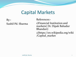 Capital Markets
By:-
Sushil Pd. Sharma
References:-
1)Financial Institution and
markets( Dr. Dipak Bahadur
Bhandari)
2)https://en.wikipedia.org/wiki
/Capital_market
sushil pd. sharma 1
 