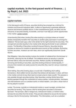 1/2
Repit July 12, 2023
capital markets. In the fast-paced world of finance… |
by Repit | Jul, 2023
medium.com/@repit26993/capital-markets-4f980070cee1
capital markets
In the fast-paced world of finance, securities lending has emerged as a vital tool for
investors and financial institutions alike. It offers an opportunity to generate additional
revenue and enhance portfolio returns. In this comprehensive guide, we delve into the
intricacies of securities lending, its benefits, and how it can help you unlock opportunities
in the market. capital markets
Understanding Securities Lending Securities lending is a process where an investor
(lender) temporarily transfers their securities to another party (borrower) in exchange for
collateral. The borrower pays a fee to the lender for the right to borrow the securities. This
arrangement provides liquidity to the market while allowing the lender to earn additional
income. The Benefits of Securities Lending Enhanced Returns: Securities lending
provides an avenue for investors to generate extra income on their portfolios. By lending
out their securities, investors can earn fees, which can significantly boost their overall
returns.
Risk Mitigation: Securities lending involves the transfer of collateral from the borrower to
the lender, reducing the risk of default. The collateral serves as security in case the
borrower fails to return the borrowed securities. Market Liquidity: By facilitating the
borrowing and lending of securities, securities lending enhances market liquidity. It
ensures that investors can easily access the securities they need for various investment
strategies.
Short Selling: Securities lending plays a crucial role in facilitating short selling
transactions. Short sellers borrow securities they believe will decrease in value, sell them
in the market, and aim to buy them back at a lower price to make a profit. This process is
only possible through securities lending. How Securities Lending Works Securities
lending operates through the involvement of various parties, including lenders, borrowers,
and intermediaries such as custodian banks or broker-dealers. Let’s take a closer look at
the key players involved:
Lender: The lender, typically an institutional investor or asset manager, provides their
securities for lending. They receive a fee for lending their securities to borrowers.
Borrower: The borrower, often a hedge fund, institutional investor, or market maker,
borrows the securities from the lender. They provide collateral to secure the transaction
and pay a fee for the borrowing. Intermediary: The intermediary, such as a custodian
 