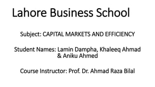 Lahore Business School
Subject: CAPITAL MARKETS AND EFFICIENCY
Student Names: Lamin Dampha, Khaleeq Ahmad
& Aniku Ahmed
Course Instructor: Prof. Dr. Ahmad Raza Bilal
 