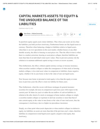 2/21/17, 7:46 PMCAPITAL MARKETS ASSETS TO EQUITY & THE UNSOLVED BALANCE OT TAX LIABILITIES | Alan Dixon ~ PathosCrescendo | Pulse | LinkedIn
Page 1 of 2https://www.linkedin.com/pulse/capital-markets-assets-equity-unsolved-balance-ot-tax-alan-dixon
CAPITAL MARKETS ASSETS TO EQUITY &
THE UNSOLVED BALANCE OT TAX
LIABILITIES
Published on April 12, 2016
In pureform equity equals assets minus liabilities. Thus when your assets are less than
the liabilities you hold you have insolvency. Furthermore homes are like liquid assets or
currency. Therefore when balancing a budget or liabilities relative to liquid assets,
when there is an over speculation on the asset market, whether houses or any other
durable security, the affect is housing or asset prices rise. Thus the effect in turn is when
there is a market correction, housing or asset prices collapse, therefore liabilities are
more than that of an individual's total asset's values. Thus to prevent systemic risk the
solution is to maintain additional capital savings or trusts or escrow accounts.
Thus furthermore, the effect, without capital currency savings or treasury insurance,
when securities markets collapse or rather the consequences of when stock or housing
markets collapse, is less total asset values in comparison to liabilities, hence negative
equity; whether it be in your home or due to the value of ones net liquid assets.
Now because ones home or personal or total equity, is less than the equity or estate
taxes in previous years the effect is more tax liability for future years.
Thus furthermore, when this occurs with house mortgages & general insurance
securities for example, the taxes in comparison to previous years with respect to the
current years' & future tax year's or rather the net outﬂow of cash on liabilities in
relation to the after shock of a stock or mortgage or home markets collapse or simply
a securities market collapse as it pertains to derivate securities is more than that of
ones current equity or the value in ones home or the value of ones total assets, thus the
consequence is insolvency; due to a higher tax precedence incurrence.
Simply, on a ﬁner point when assets depreciate or when markets collapse in relation to
equity, tax liabilities on assets are more than that of the previous year's values, therefore
liabilities in comparison to total liquid assets equals a negative total equity, thus
insolvency.
Edit article
Alan Dixon ~ PathosCrescendo
Independent Marketing Director DECA Inc, VUBS LLC, W…
0 0 0
 