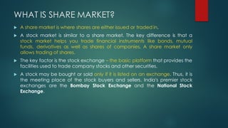 WHAT IS SHARE MARKET?
u A share market is where shares are either issued or traded in.
u A stock market is similar to a sh...