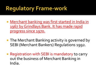  Merchant banking was first started in India in 
1967 by Grindlays Bank. It has made rapid 
progress since 1970. 
 The Merchant Banking activity is governed by 
SEBI (Merchant Bankers) Regulations 1992. 
 Registration with SEBI is mandatory to carry 
out the business of Merchant Banking in 
India. 
 