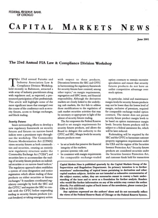 FEDERAL RESERVE BANK
OF CHICAGO
CAPITAL MARKETS NEWS
June 2001
The 23rd Annual FIA Law & Compliance Division Workshop
T
he 23rd annual Futures and
Industry Association Law &
Compliance Division Workshop,
held recently in Baltimore, attracted a
wide array ofindustry practitioners along
with regulators and, as expected, a pro-
nounced participation oflaw professionals.
This article will highlight some of the
more significant issues that emerged over
the course ofthe conference such as secu-
rity futures, access to foreign exchanges,
and block tracling.
Security Futures
Issues surrouncling efforts to develop a
new regulatory framework on- security
futures and futures on narrow-based
inclices were a prominent topic through-
out the workshop. The Commodity
Futures Modernization Act (CFMA)
views security futures as both commocli- /
ties and securities, creating an entirely
new regulatory structure under the
Commoclity Exchange Act ("CEA") and
securities laws to accommodate the trad-
ing ofsecurity futures products on individ-
ual securities or on narrow-based inclices.'
The regulatory approach taken establishes
a system of cross-designation and notice
registration which allows trading of these
products on either securities or futures
exchanges.' It mandates coorclinated reg-
ulatory oversight by both the SEC and
the CFTC,' and requires the SEC to con-
sult with the CFTC before suspencling
trading in security futures products (cir-
cuit breakers) or taking emergency action
with respect to these products.
Discussions between the SEC and CFTC
in harmonizing the regulatory framework
for security futures have centered, among
other topics,' on margin requirements,
segregation and SIPC issues, and financial
responsibility. Although the derivatives
markets are closely linked to the underly-
ing cash markets, the Act fails to address
those modifications to the regulation of
cash market securities activities that may
be necessary or appropriate in light ofthe
advent ofsecurity futures trading.
The Act empowers the Federal Reserve
Board to set margin requirements for
security futures products, and allows the
Board to delegate this authority to the
CFTC and SEC. Margin levels for security
futures products must:
• be set at levels that preserve the financial
integrity ofthe markets;
• prevent systemic risk; and
• be consistent with margin requirements
for comparable exchange-traded
option contracts to restrain excessive
speculation and ensure that security
futures products do not have an
unfair competitive advantage over
stock options.
In particular, initial and maintenance
margin levels for security futures products
may not be lower than the lowest level of
margin, exclusive of premium, required
for comparable exchange-traded option
contracts. The statute does not permit
security future product margin levels to
be based on option maintenance margin
levels. Security futures products will be
subject to a federal assessment fee, which
will be later reduced.
Rulemaking will be required by the
SEC and the CFTC to harmonize customer
property segregation requirements under
the CEA and the regime ofthe Securities
Investor Protection Act.' Security futures
products are considered securities under
the Securities Investor Protection Act,
and customer funds held for transactions
Capital Markets Ntws is published quarterly by the Capital Markets Group of the
Supervision and Regulation Department. Its primary intention is to further
examiners' understanding of topical issues pertaining to derivatives and other
capital markets subjects. Articles are not intended as exhaustive commentaries of
the subject matter; rather, they are summaries meant to convey a basic under-
standing of the issue and to serve as a foundation for further analysis. Readers
who would like further information on any ofthe articles may contact the author
directly. For additiottal copies ofback issues ofthe newsletter, please contactJoe
Cilia at 312-322-2368.
Any opinions expressed are the authors' alone and do not necessarily reflect
the views ofthe Federal Reserve Bank of Chicago or the Federal Reserve System.
 