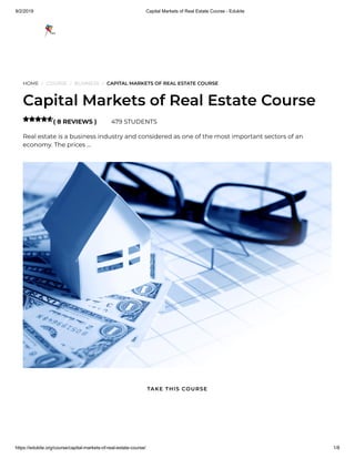 9/2/2019 Capital Markets of Real Estate Course - Edukite
https://edukite.org/course/capital-markets-of-real-estate-course/ 1/8
HOME / COURSE / BUSINESS / CAPITAL MARKETS OF REAL ESTATE COURSE
Capital Markets of Real Estate Course
( 8 REVIEWS ) 479 STUDENTS
Real estate is a business industry and considered as one of the most important sectors of an
economy. The prices …

TAKE THIS COURSE
 
