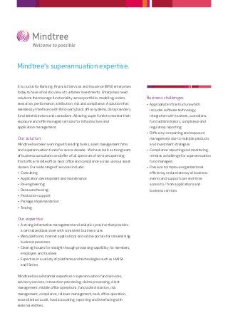 Mindtree's superannuation expertise.

It is crucial for Banking, Financial Services and Insurance (BFSI) enterprises
today to have a holistic view of customer investments. Enterprises need
solutions that manage functionality across portfolio, modeling, orders,          Business challenges
execution, performance, attribution, risk and compliance. A solution that         Appropriate infrastructure which
seamlessly interfaces with third-party back oﬃce systems, data providers,          includes software technology,
fund administrators and custodians. Allowing super funds to monitor their          integration with trustees, custodians,
exposure and oﬀer managed services for infrastructure and                          fund administrators, compliance and
application management.                                                            regulatory reporting
                                                                                  Diﬃculty in reporting and exposure
Our solution                                                                       management due to multiple products
Mindtree has been working with leading banks, asset management ﬁrms                and investment strategies
and superannuation funds for over a decade. We have built a strong team           Compliance reporting and monitoring
of business consultants and oﬀer a full spectrum of services spanning              remains a challenge for superannuation
front oﬃce, middle oﬃce, back oﬃce and compliance across various asset             fund managers
classes. Our wide range of services include:                                      Pressure to improve organizational
 Consulting                                                                       eﬃciency, reduce latency of business
 Application development and maintenance                                          events and support user real-time
 Re-engineering                                                                   access to / from applications and
 Data warehousing                                                                 business services
 Production support
 Package implementation
 Testing


Our expertise
 A strong information management and analytics practice that provides
  a centralized data store with consistent business rules
 Web platforms, internet applications and online portals for streamlining
  business processes
 Clearing houses for straight through processing capability for members,
  employers and trustees
 Expertise in a variety of platforms and technologies such as LANSA
  and iSeries


Mindtree has substantial expertise in superannuation fund services,
advisory services, transaction processing, claims processing, client
management, middle oﬃce operations, fund administration, risk
management, compliance, rollover management, back oﬃce operation,
reconciliation, audit, fund accounting, reporting and interfacing with
external entities.
 