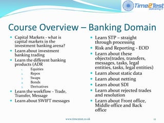 Course Overview –Banking Domain 
Capital Markets -what is capital markets in the investment banking arena? 
Learn about investment banking trading 
Learn the different banking products (ADR 
1.Equities 
2.Repos 
3.Swaps 
4.Bonds 
5.Derivatives 
Learn the workflow -Trade, Transfer, Message 
Learn about SWIFT messages 
www.time2test.co.uk 12 
Learn STP –straight through processing 
Risk and Reporting -EOD 
Learn about these objects(trades, transfers, messages, tasks, legal entities, tasks, legal entities) 
Learn about static data 
Learn about netting 
Learn about SDI 
Learn about rejected trades and resolution 
Learn about Front office, Middle office and Back office  
