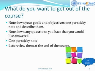 What do you want to get out of the course? 
Note down your goalsand objectivesone per sticky note and describe them. 
Note down any questionsyou have that you would like answered. 
One per sticky note 
Lets review them at the end of the course. 
www.time2test.co.uk 8 
10 mins  