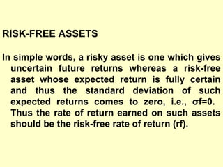 RISK-FREE ASSETS
In simple words, a risky asset is one which gives
uncertain future returns whereas a risk-free
asset whose expected return is fully certain
and thus the standard deviation of such
expected returns comes to zero, i.e., σf=0.
Thus the rate of return earned on such assets
should be the risk-free rate of return (rf).

 