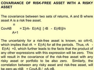 COVARIANCE OF RISK-FREE ASSET WITH A RISKY
ASSET
The covariance between two sets of returns, A and B where
asset A is a risk free asset.
n
CovAB
= Σ[rA- E(rA)] [ rB - E(rB)]/n
A=1
The uncertainty for a risk-free asset is known, so σA=0,
which implies that rA = E(rA) for all the periods. Thus, rA E(rA) =0, which further leads to the facts that the product of
any other expressions with this expression will be zero. This
will result in the covariance of the risk-free asset with any
risky asset or portfolio to be also zero. Similarly, the
correlation between any risky asset and risk-free asset, will

 