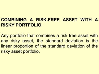 COMBINING A RISK-FREE ASSET WITH A
RISKY PORTFOLIO
Any portfolio that combines a risk free asset with
any risky asset, the standard deviation is the
linear proportion of the standard deviation of the
risky asset portfolio.

 