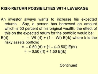 RISK-RETURN POSSIBILITIES WITH LEVERAGE
An investor always wants to increase his expected
returns. Say, a person has borrowed an amount
which is 50 percent of his original wealth, the effect of
this on the expected return for the portfolio would be:
E(ri)
= Wf (rf) + (1 - Wf) E(rk) where k is the
risky assets portfolio
= – 0.50 (rf) + [1 – (–0.50)] E(rk)
= – 0.50 (rf) + 1.50 E(rk)
Continued

 