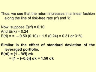 Thus, we see that the return increases in a linear fashion
along the line of risk-free rate (rf) and ‘k’.
Now, suppose E(rf) = 0.10
And E(rk) = 0.24
E(ri) = = – 0.50 (0.10) + 1.5 (0.24) = 0.31 or 31%
Similar is the effect of standard deviation of the
leveraged portfolio.
E(σi) = (1 – Wf) σk
= [1 – (–0.5)] σk = 1.50 σk

 