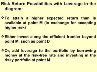 Risk Return Possibilities with Leverage in the
diagram:
To attain a higher expected return than is
available at point M (in exchange for accepting
higher risk)
Either invest along the efficient frontier beyond
point M, such as point D
Or, add leverage to the portfolio by borrowing
money at the risk-free rate and investing in the
risky portfolio at point M

 