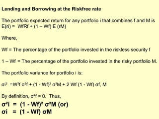 Lending and Borrowing at the Riskfree rate
The portfolio expected return for any portfolio i that combines f and M is
E(ri) = WfRf + (1 – Wf) E (rM)
Where,
Wf = The percentage of the portfolio invested in the riskless security f
1 – Wf = The percentage of the portfolio invested in the risky portfolio M.
The portfolio variance for portfolio i is:
σi² =W²f σ²f + (1 - Wf)² σ²M + 2 Wf (1 - Wf) σf, M
By definition, σ²f = 0. Thus,

σ²i = (1 - Wf)² σ²M (or)
σi = (1 - Wf) σM

 