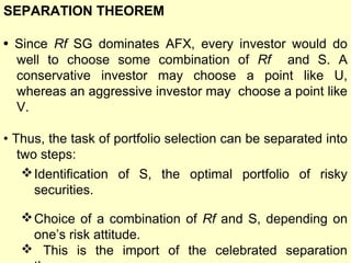 SEPARATION THEOREM
• Since Rf SG dominates AFX, every investor would do
well to choose some combination of Rf and S. A
conservative investor may choose a point like U,
whereas an aggressive investor may choose a point like
V.
• Thus, the task of portfolio selection can be separated into
two steps:
 Identification of S, the optimal portfolio of risky
securities.
 Choice of a combination of Rf and S, depending on
one’s risk attitude.
 This is the import of the celebrated separation

 